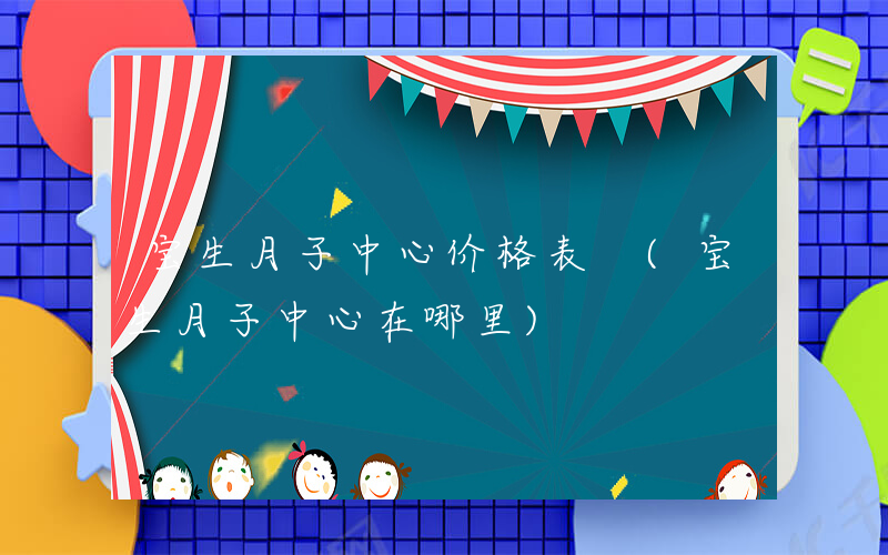 宝生月子中心价格表 (宝生月子中心在哪里)
